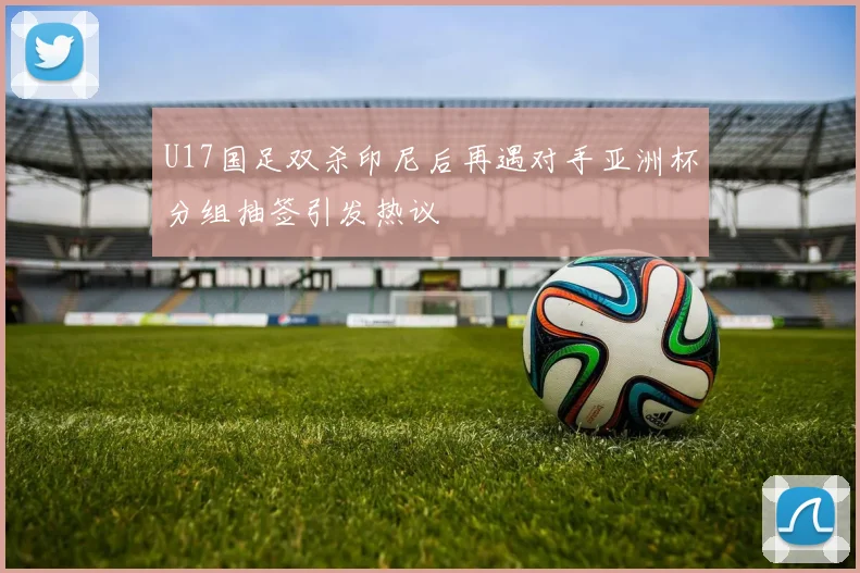 U17国足双杀印尼后再遇对手亚洲杯分组抽签引发热议
