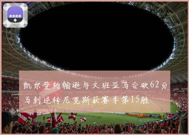 凯尔登约翰逊与文班亚马合砍62分马刺逆转尼克斯获赛季第15胜
