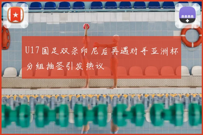 U17国足双杀印尼后再遇对手亚洲杯分组抽签引发热议