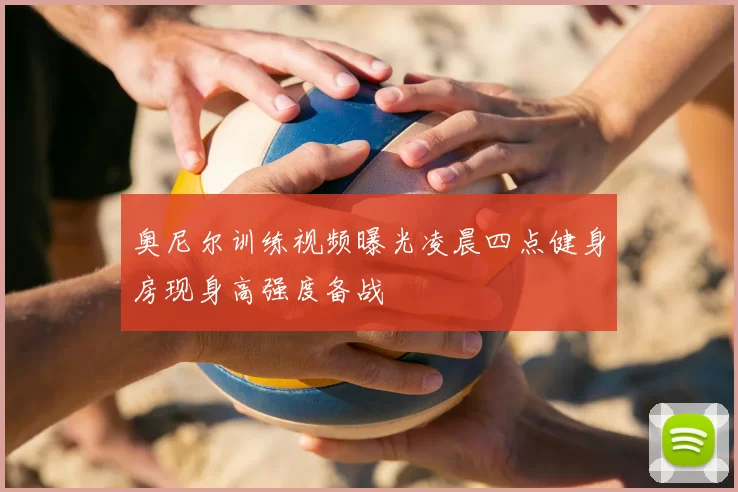 奥尼尔训练视频曝光凌晨四点健身房现身高强度备战