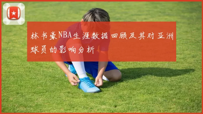 林书豪NBA生涯数据回顾及其对亚洲球员的影响分析