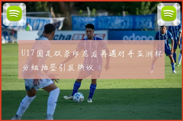 U17国足双杀印尼后再遇对手亚洲杯分组抽签引发热议