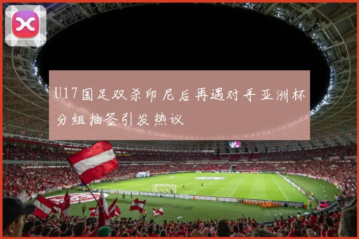 U17国足双杀印尼后再遇对手亚洲杯分组抽签引发热议