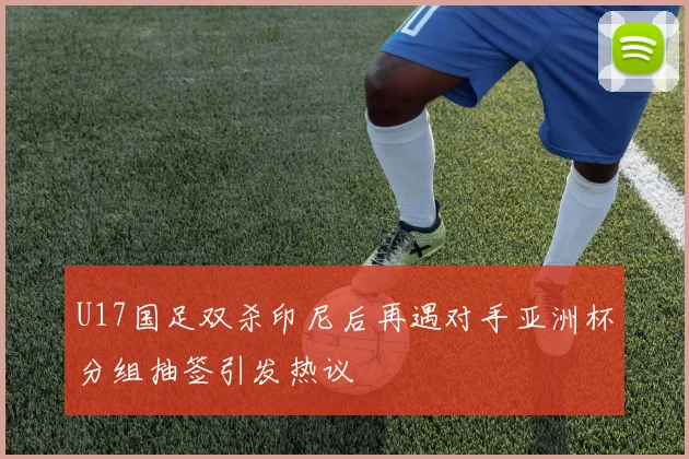 U17国足双杀印尼后再遇对手亚洲杯分组抽签引发热议