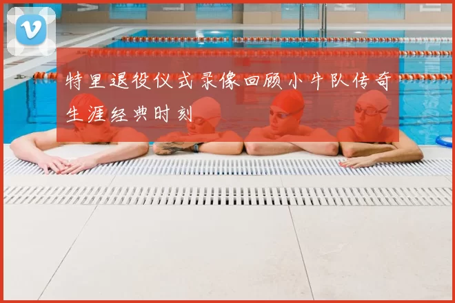 特里退役仪式录像回顾小牛队传奇生涯经典时刻