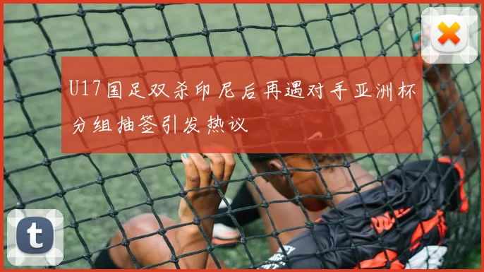 U17国足双杀印尼后再遇对手亚洲杯分组抽签引发热议