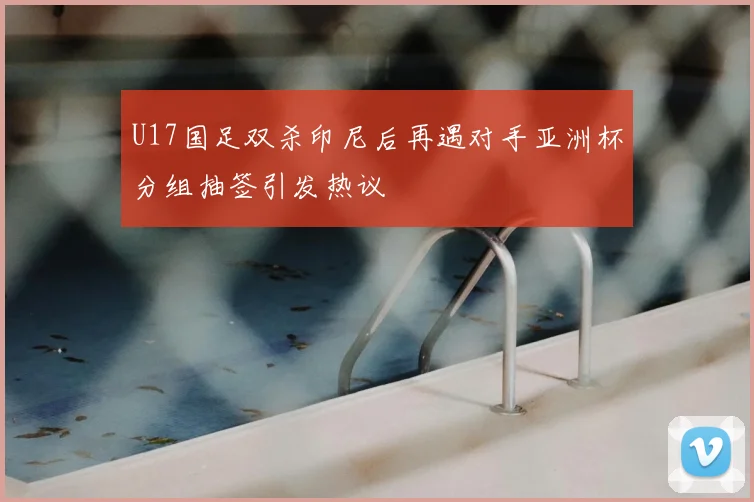 U17国足双杀印尼后再遇对手亚洲杯分组抽签引发热议
