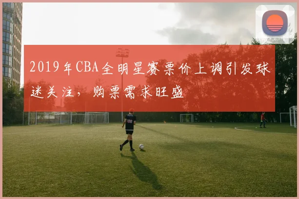 2019年CBA全明星赛票价上调引发球迷关注,购票需求旺盛