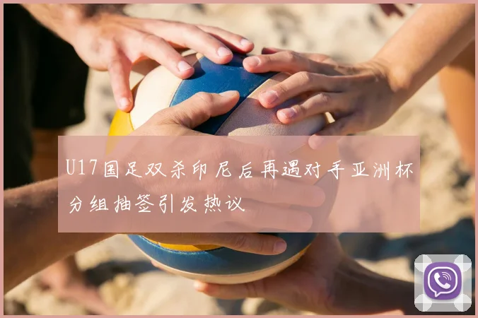 U17国足双杀印尼后再遇对手亚洲杯分组抽签引发热议
