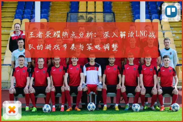 王者荣耀热点分析:深入解读LNG战队的游戏节奏与策略调整