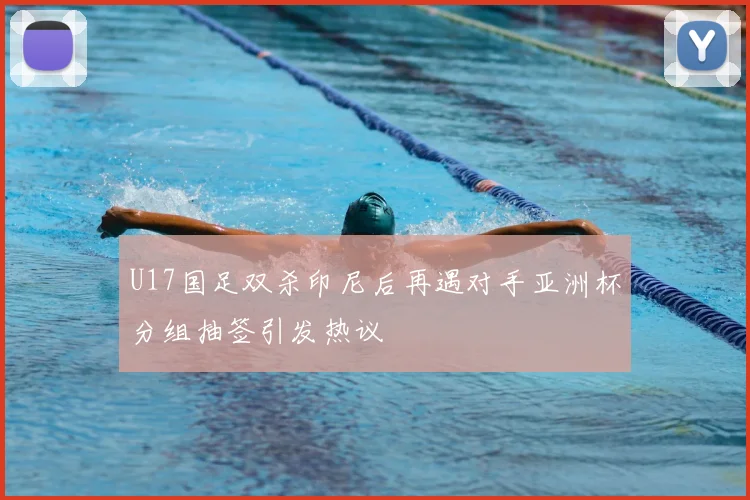 U17国足双杀印尼后再遇对手亚洲杯分组抽签引发热议