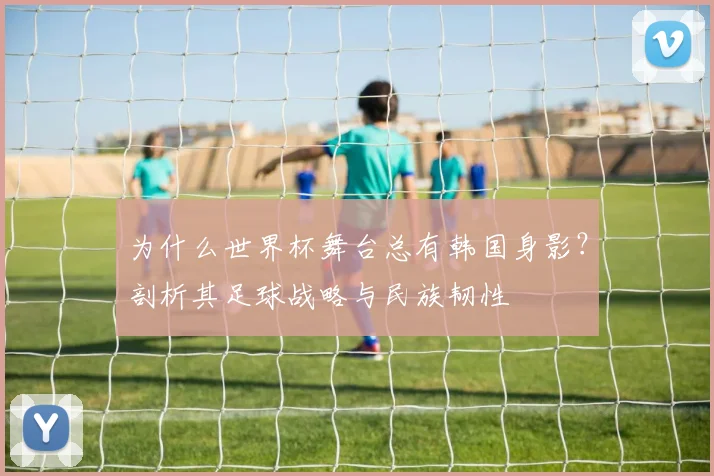 为什么世界杯舞台总有韩国身影？剖析其足球战略与民族韧性