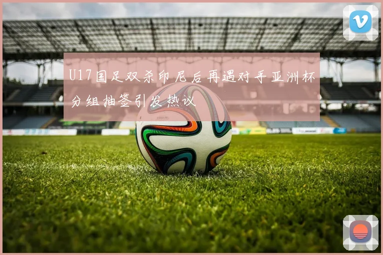 U17国足双杀印尼后再遇对手亚洲杯分组抽签引发热议