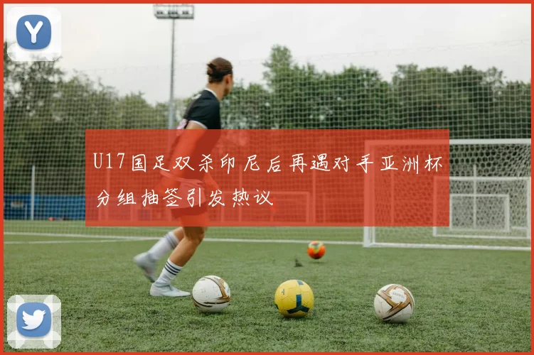 U17国足双杀印尼后再遇对手亚洲杯分组抽签引发热议