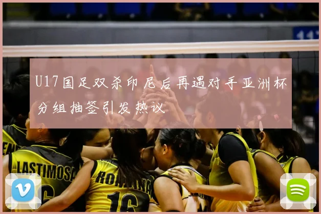 U17国足双杀印尼后再遇对手亚洲杯分组抽签引发热议
