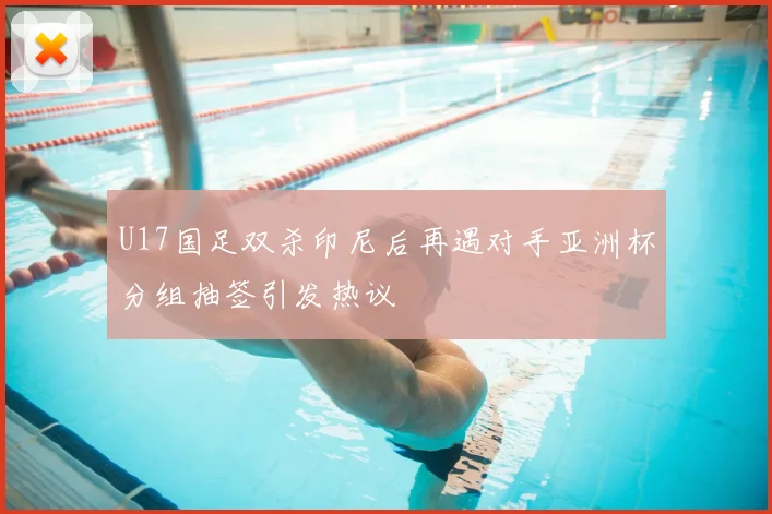 U17国足双杀印尼后再遇对手亚洲杯分组抽签引发热议
