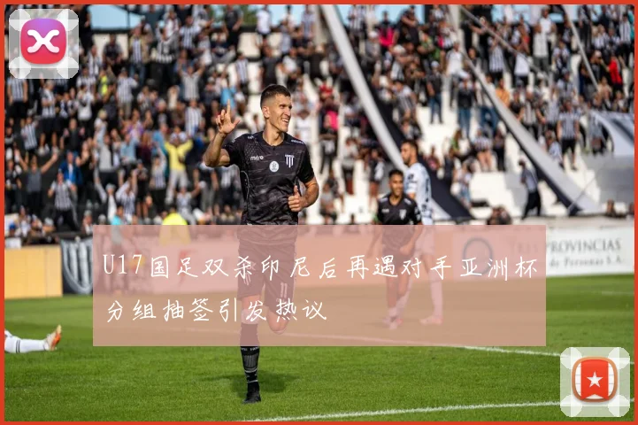 U17国足双杀印尼后再遇对手亚洲杯分组抽签引发热议