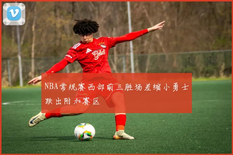 NBA常规赛西部前三胜场差缩小勇士跌出附加赛区