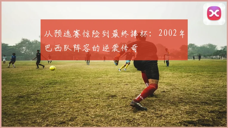 从预选赛惊险到最终捧杯：2002年巴西队阵容的逆袭传奇