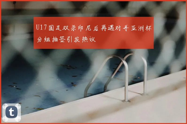 U17国足双杀印尼后再遇对手亚洲杯分组抽签引发热议