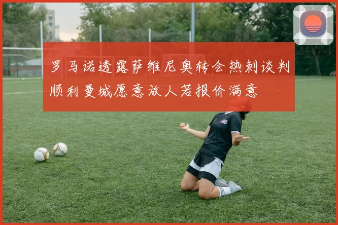 罗马诺透露萨维尼奥转会热刺谈判顺利曼城愿意放人若报价满意