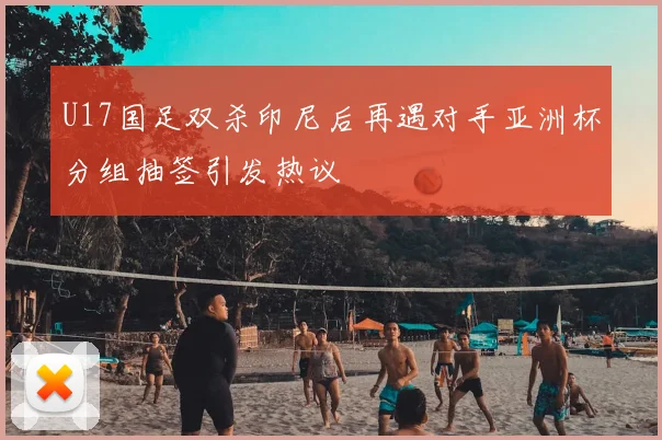 U17国足双杀印尼后再遇对手亚洲杯分组抽签引发热议