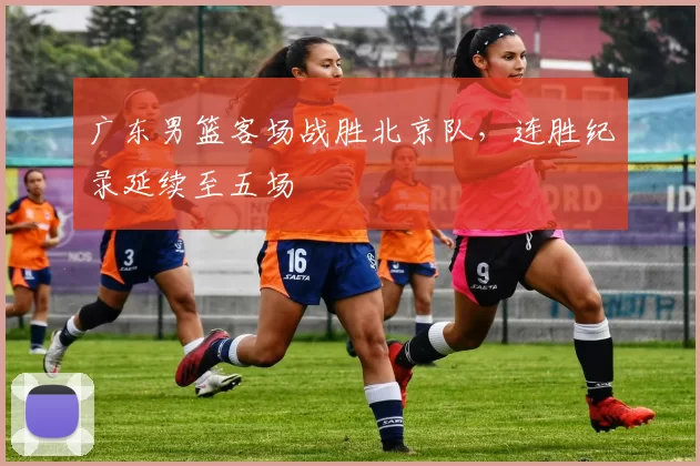 广东男篮客场战胜北京队，连胜纪录延续至五场