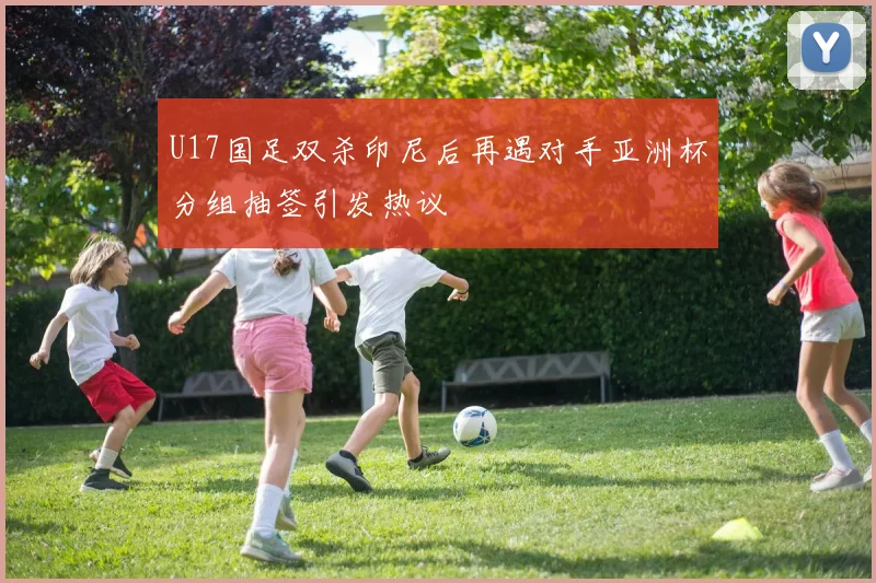 U17国足双杀印尼后再遇对手亚洲杯分组抽签引发热议