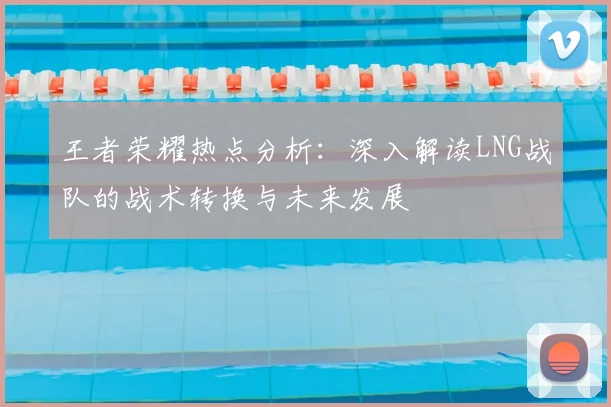王者荣耀热点分析:深入解读LNG战队的战术转换与未来发展