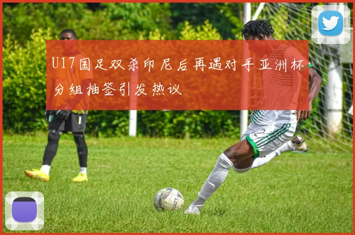 U17国足双杀印尼后再遇对手亚洲杯分组抽签引发热议