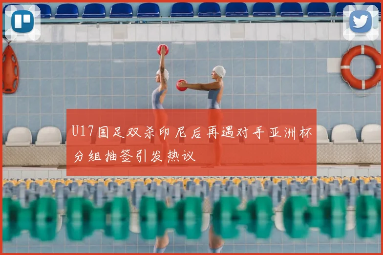 U17国足双杀印尼后再遇对手亚洲杯分组抽签引发热议