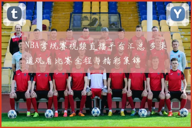 NBA常规赛视频直播平台汇总 多渠道观看比赛全程与精彩集锦
