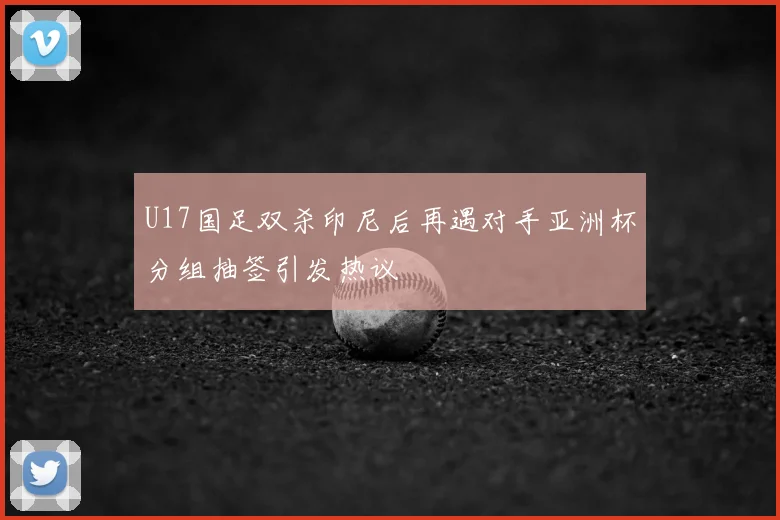U17国足双杀印尼后再遇对手亚洲杯分组抽签引发热议