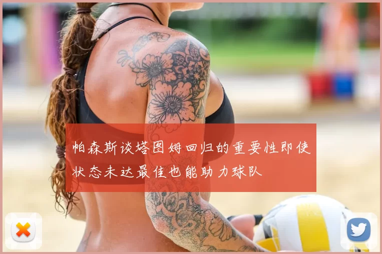 帕森斯谈塔图姆回归的重要性即使状态未达最佳也能助力球队