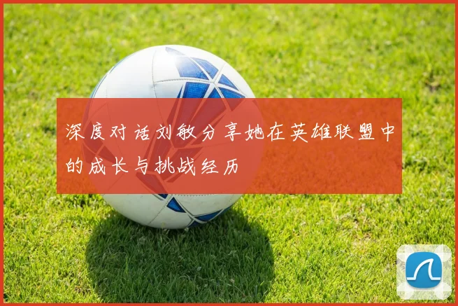 深度对话刘敏分享她在英雄联盟中的成长与挑战经历