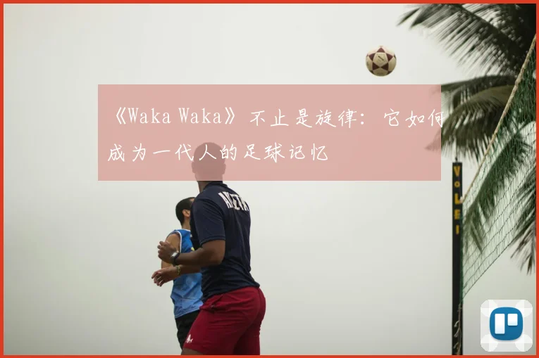 《Waka Waka》不止是旋律：它如何成为一代人的足球记忆