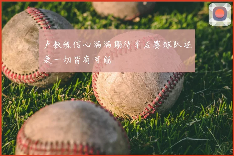 卢教练信心满满期待季后赛球队逆袭一切皆有可能
