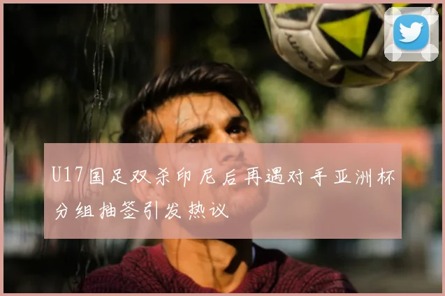 U17国足双杀印尼后再遇对手亚洲杯分组抽签引发热议