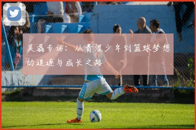 吴磊专访：从青涩少年到篮球梦想的追逐与成长之路