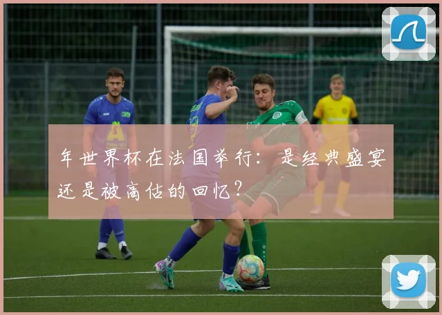 年世界杯在法国举行：是经典盛宴还是被高估的回忆？