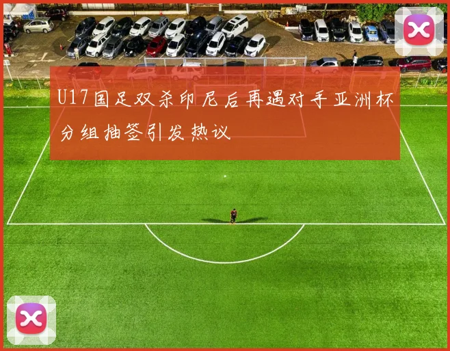 U17国足双杀印尼后再遇对手亚洲杯分组抽签引发热议