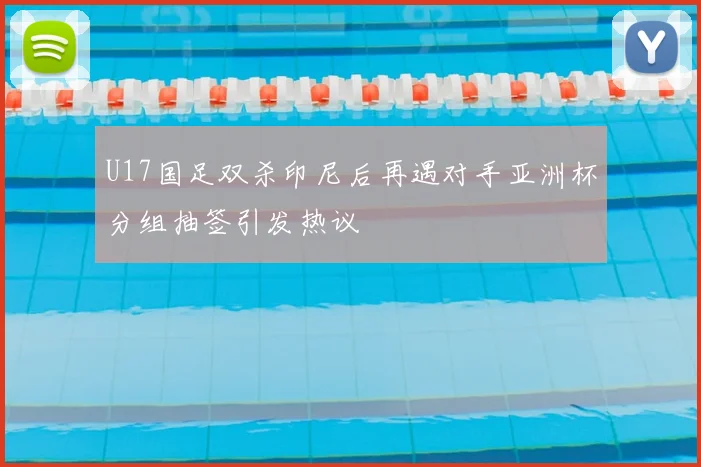 U17国足双杀印尼后再遇对手亚洲杯分组抽签引发热议