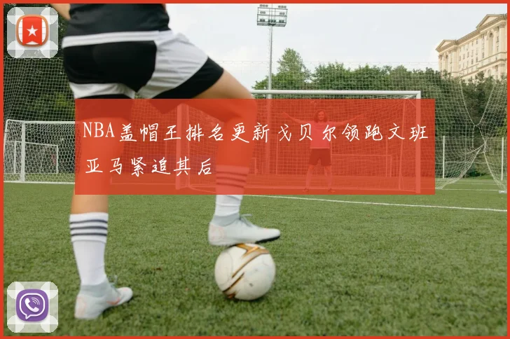 NBA盖帽王排名更新戈贝尔领跑文班亚马紧追其后