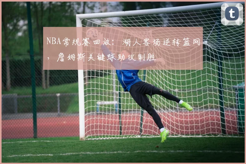 NBA常规赛回放：湖人客场逆转篮网，詹姆斯关键球助攻制胜