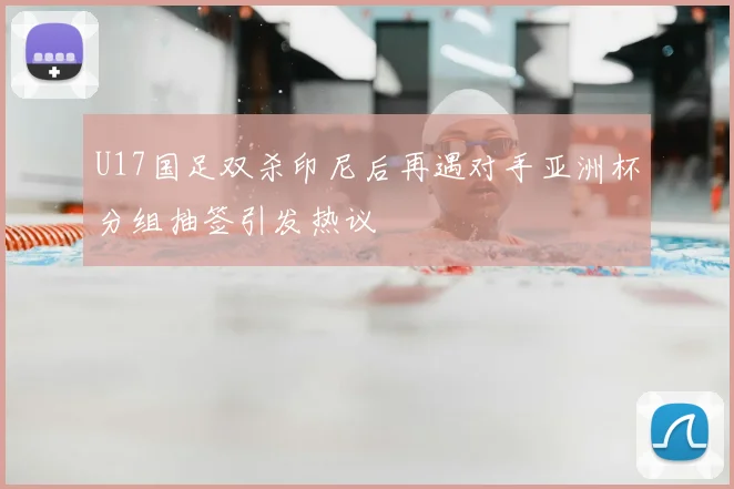 U17国足双杀印尼后再遇对手亚洲杯分组抽签引发热议