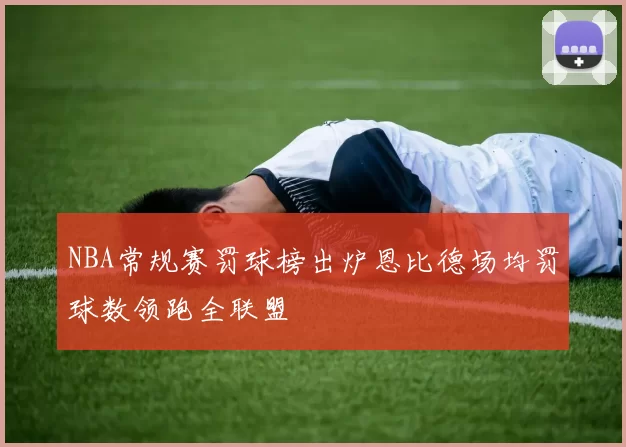 NBA常规赛罚球榜出炉恩比德场均罚球数领跑全联盟