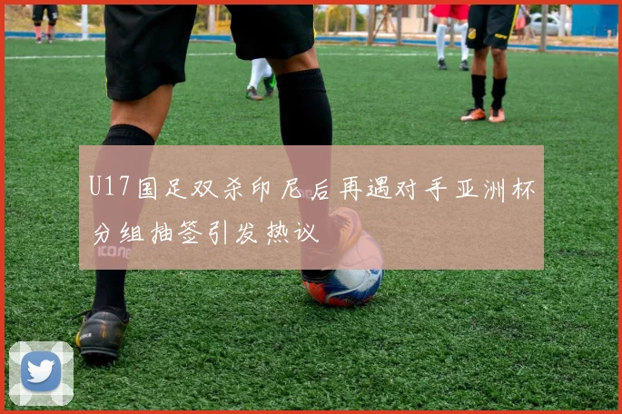 U17国足双杀印尼后再遇对手亚洲杯分组抽签引发热议