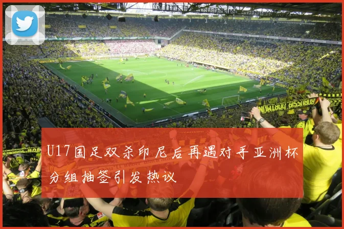 U17国足双杀印尼后再遇对手亚洲杯分组抽签引发热议