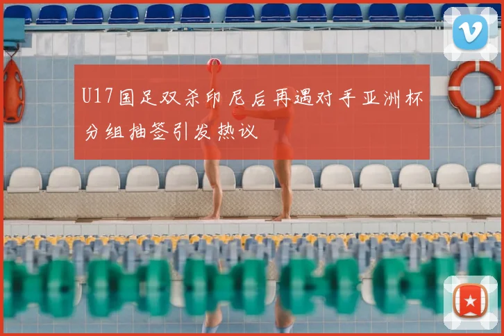 U17国足双杀印尼后再遇对手亚洲杯分组抽签引发热议
