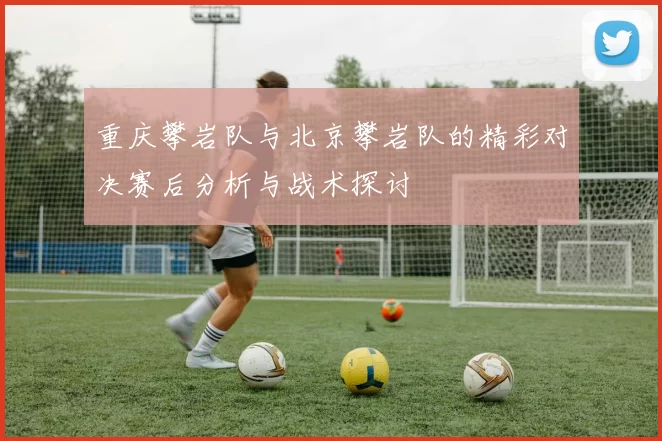 重庆攀岩队与北京攀岩队的精彩对决赛后分析与战术探讨